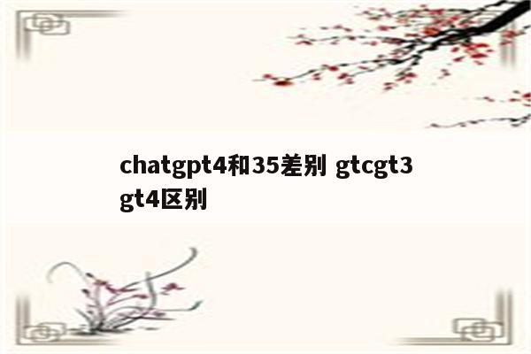 chatgpt4和35差别 gtcgt3gt4区别