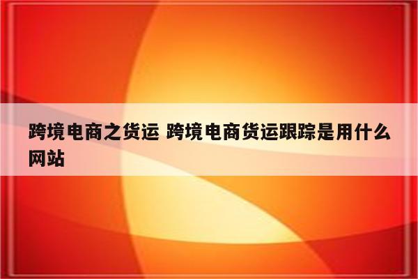跨境电商之货运 跨境电商货运跟踪是用什么网站