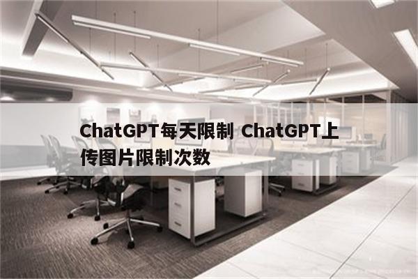 ChatGPT每天限制 ChatGPT上传图片限制次数
