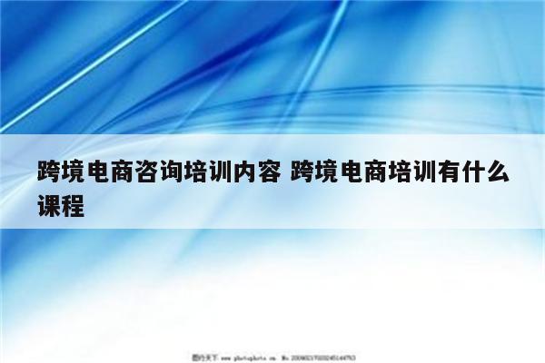 跨境电商咨询培训内容 跨境电商培训有什么课程