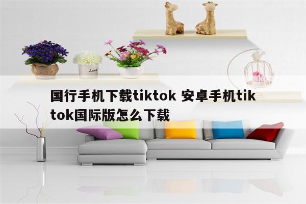 国行手机下载tiktok 安卓手机tiktok国际版怎么下载