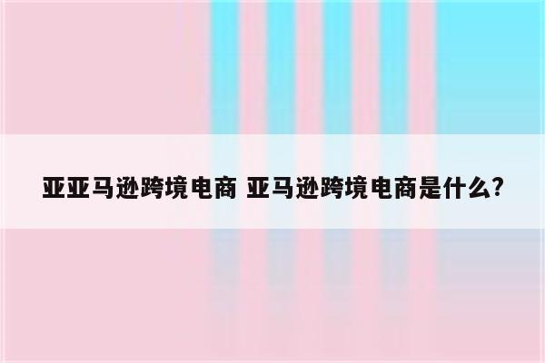 亚亚马逊跨境电商 亚马逊跨境电商是什么?