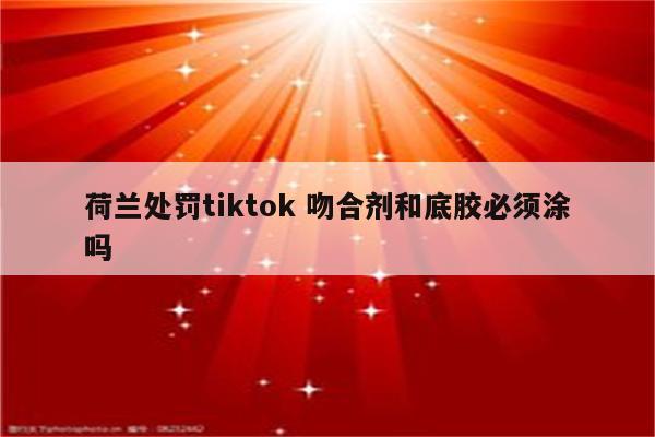 荷兰处罚tiktok 吻合剂和底胶必须涂吗