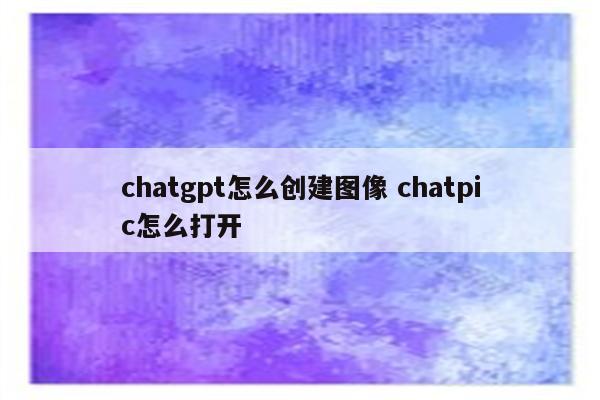 chatgpt怎么创建图像 chatpic怎么打开