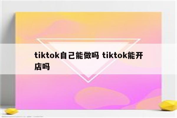 tiktok自己能做吗 tiktok能开店吗