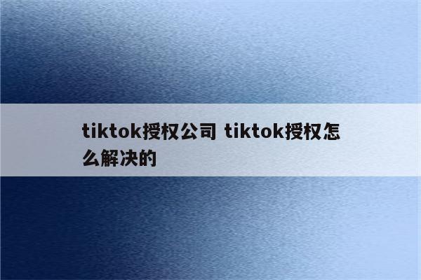 tiktok授权公司 tiktok授权怎么解决的