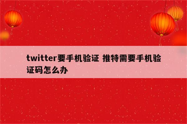 twitter要手机验证 推特需要手机验证码怎么办