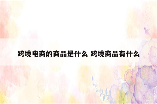 跨境电商的商品是什么 跨境商品有什么