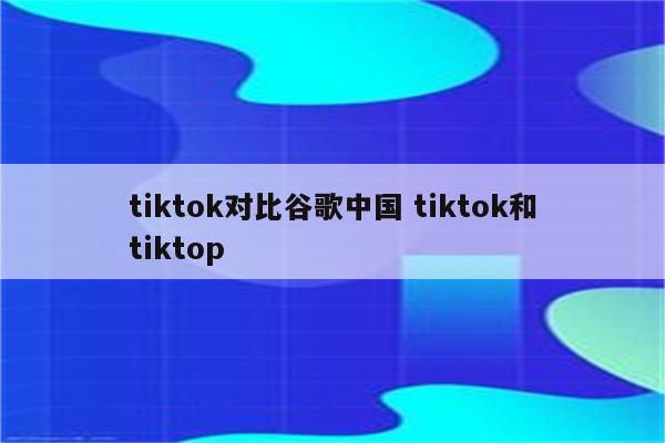 tiktok对比谷歌中国 tiktok和tiktop