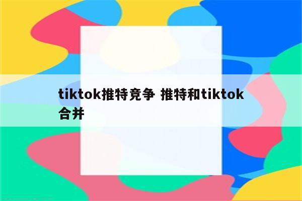 tiktok推特竞争 推特和tiktok合并