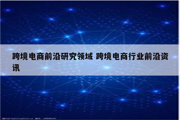 跨境电商前沿研究领域 跨境电商行业前沿资讯