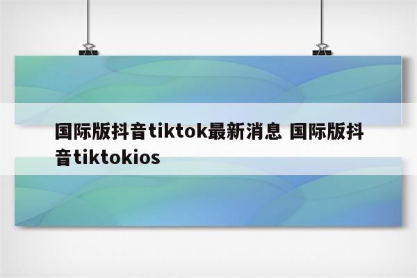 国际版抖音tiktok最新消息 国际版抖音tiktokios