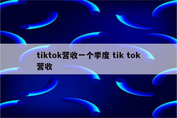 tiktok营收一个季度 tik tok营收
