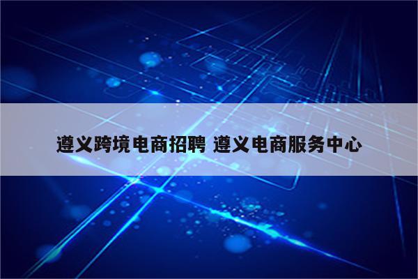 遵义跨境电商招聘 遵义电商服务中心