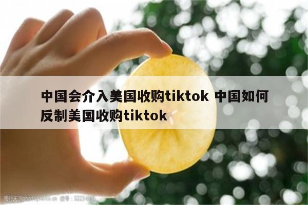 中国会介入美国收购tiktok 中国如何反制美国收购tiktok