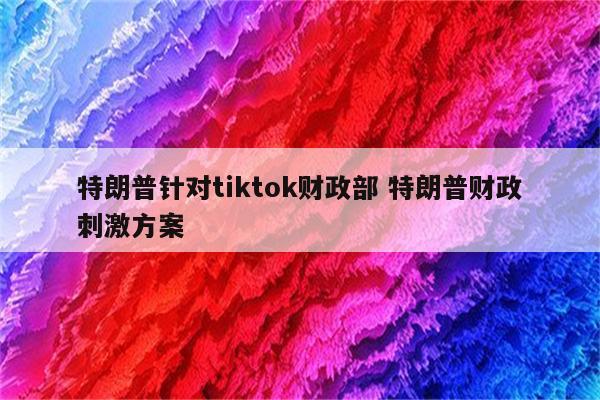 特朗普针对tiktok财政部 特朗普财政刺激方案