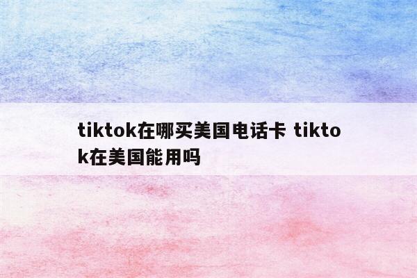 tiktok在哪买美国电话卡 tiktok在美国能用吗