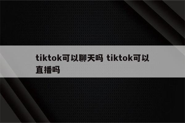 tiktok可以聊天吗 tiktok可以直播吗