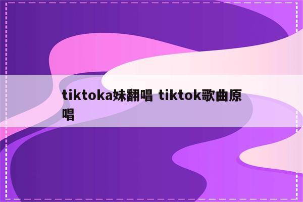 tiktoka妹翻唱 tiktok歌曲原唱