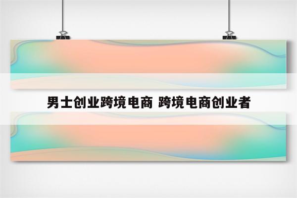 男士创业跨境电商 跨境电商创业者