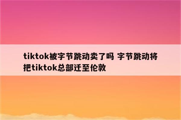 tiktok被字节跳动卖了吗 字节跳动将把tiktok总部迁至伦敦