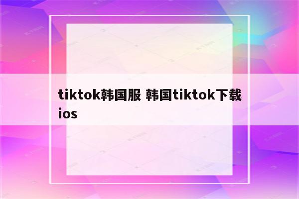 tiktok韩国服 韩国tiktok下载ios