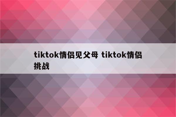 tiktok情侣见父母 tiktok情侣挑战