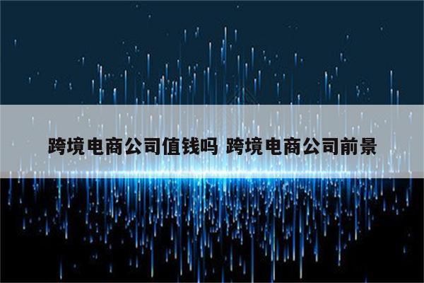 跨境电商公司值钱吗 跨境电商公司前景