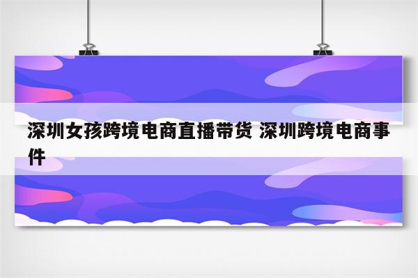深圳女孩跨境电商直播带货 深圳跨境电商事件