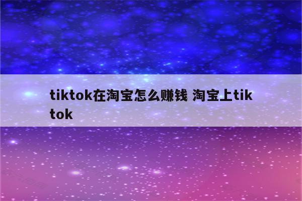 tiktok在淘宝怎么赚钱 淘宝上tiktok