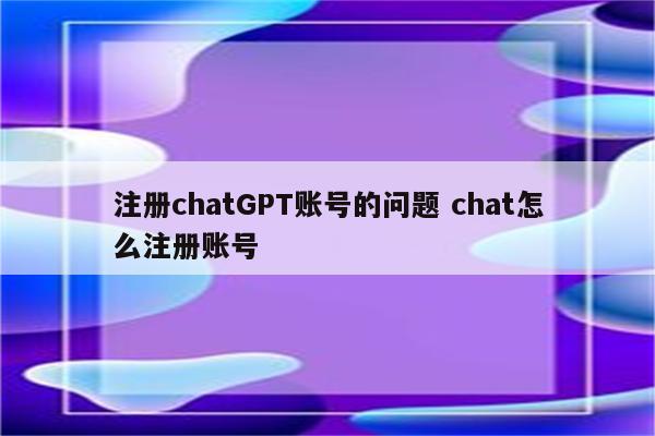 注册chatGPT账号的问题 chat怎么注册账号