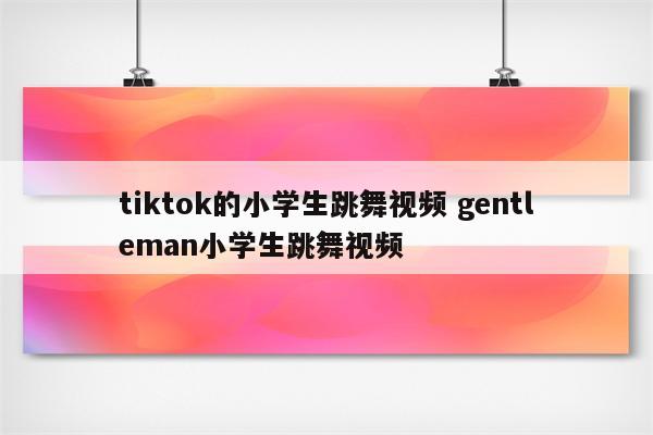 tiktok的小学生跳舞视频 gentleman小学生跳舞视频