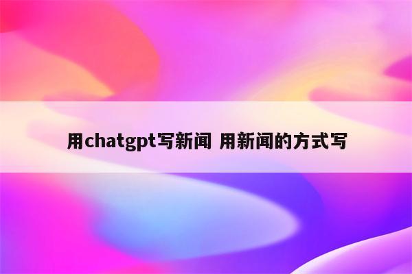 用chatgpt写新闻 用新闻的方式写