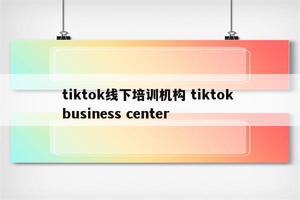 tiktok线下培训机构 tiktok business center