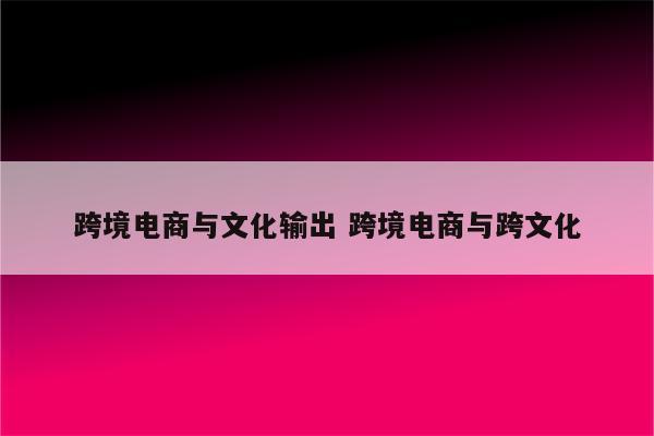跨境电商与文化输出 跨境电商与跨文化
