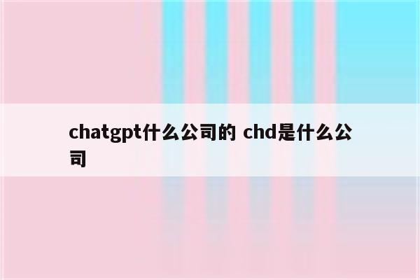 chatgpt什么公司的 chd是什么公司