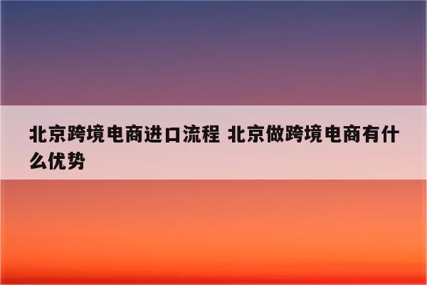 北京跨境电商进口流程 北京做跨境电商有什么优势