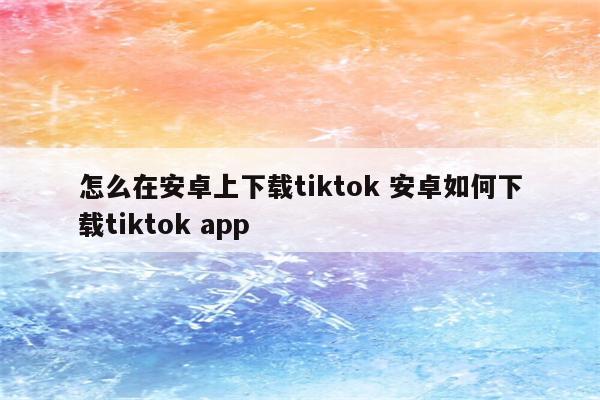 怎么在安卓上下载tiktok 安卓如何下载tiktok app