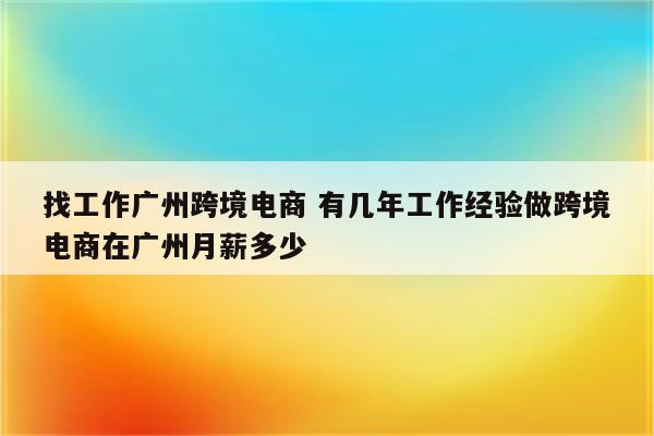 找工作广州跨境电商 有几年工作经验做跨境电商在广州月薪多少