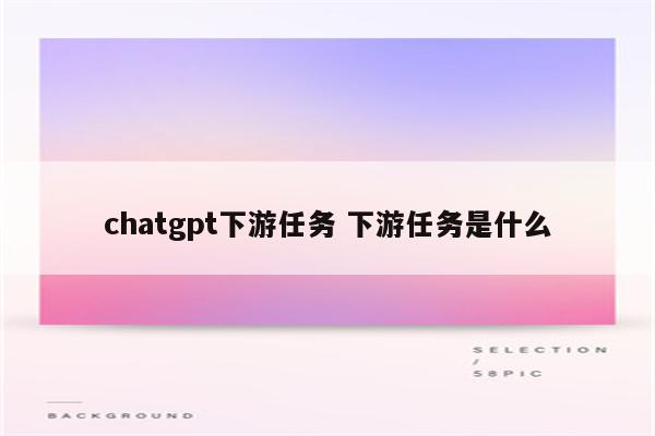 chatgpt下游任务 下游任务是什么