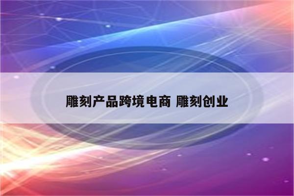 雕刻产品跨境电商 雕刻创业