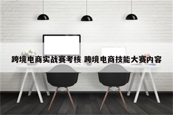 跨境电商实战赛考核 跨境电商技能大赛内容
