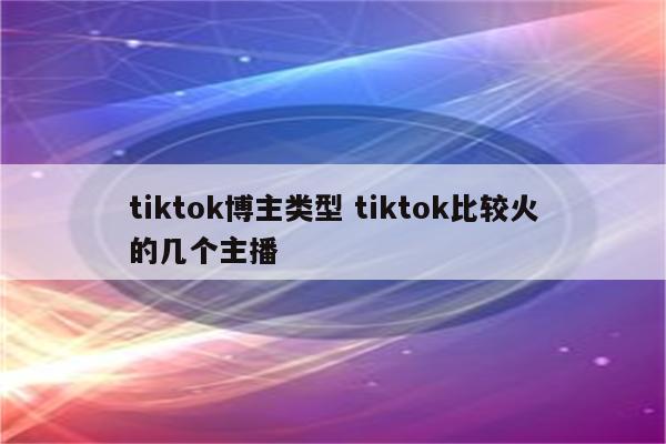 tiktok博主类型 tiktok比较火的几个主播