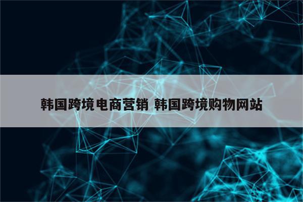 韩国跨境电商营销 韩国跨境购物网站