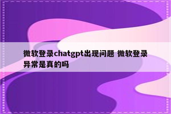 微软登录chatgpt出现问题 微软登录异常是真的吗