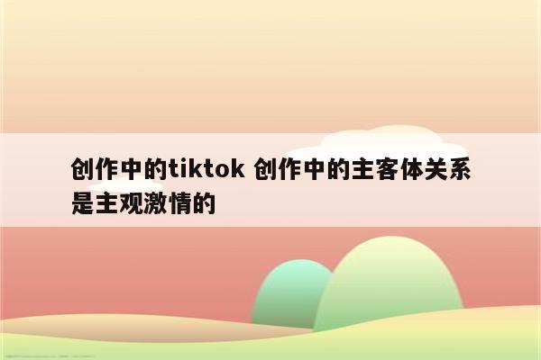 创作中的tiktok 创作中的主客体关系是主观激情的
