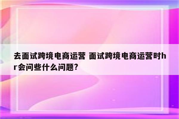 去面试跨境电商运营 面试跨境电商运营时hr会问些什么问题?