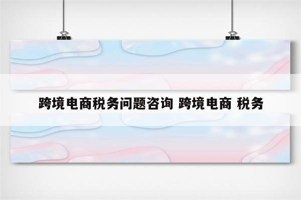 跨境电商税务问题咨询 跨境电商 税务