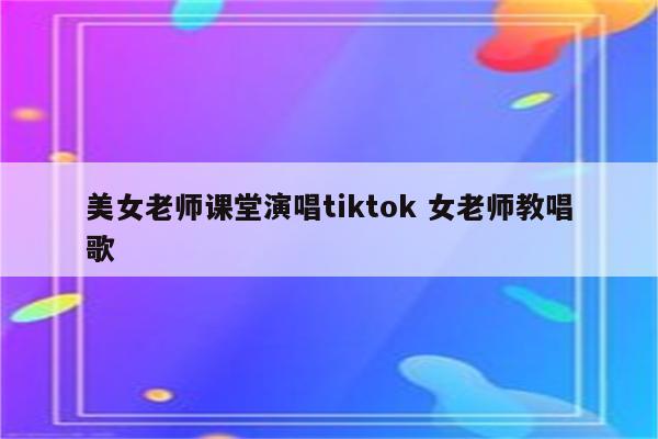 美女老师课堂演唱tiktok 女老师教唱歌
