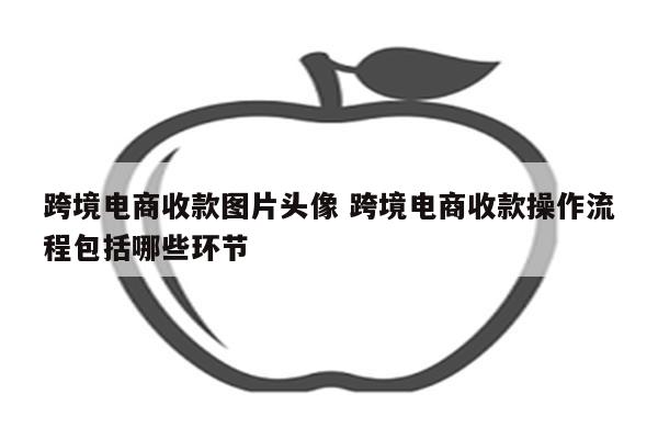 跨境电商收款图片头像 跨境电商收款操作流程包括哪些环节